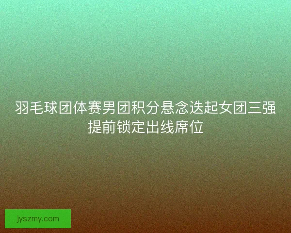 羽毛球团体赛男团积分悬念迭起女团三强提前锁定出线席位