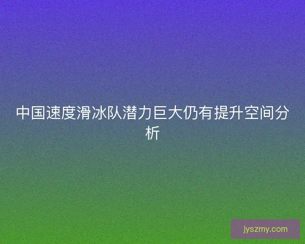 中国速度滑冰队潜力巨大仍有提升空间分析