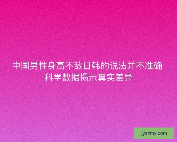 中国男性身高不敌日韩的说法并不准确 科学数据揭示真实差异