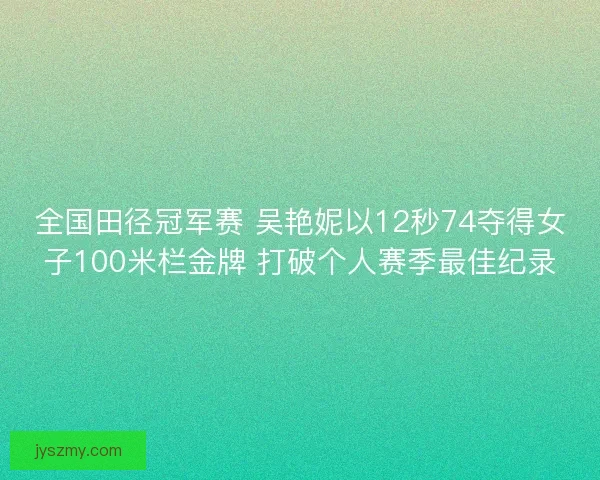 全国田径冠军赛 吴艳妮以12秒74夺得女子100米栏金牌 打破个人赛季最佳纪录