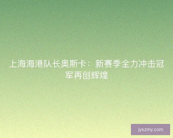 上海海港队长奥斯卡：新赛季全力冲击冠军再创辉煌